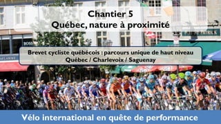 Chantier 5
         Québec, nature à proximité

 Brevet cycliste québécois : parcours unique de haut niveau
               Québec / Charlevoix / Saguenay




Vélo international en quête de performance
 