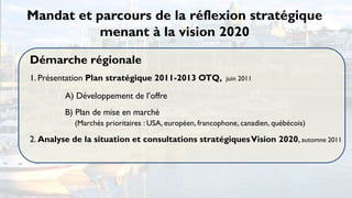 Mandat et parcours de la réflexion stratégique
           menant à la vision 2020

Démarche régionale
1. Présentation Plan stratégique 2011-2013 OTQ,           juin 2011

         A) Développement de l’offre
         B) Plan de mise en marché
           (Marchés prioritaires : USA, européen, francophone, canadien, québécois)

2. Analyse de la situation et consultations stratégiques Vision 2020, automne 2011
 