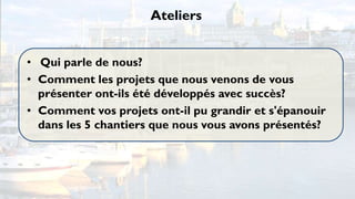 Ateliers


• Qui parle de nous?
• Comment les projets que nous venons de vous
  présenter ont-ils été développés avec succès?
• Comment vos projets ont-il pu grandir et s'épanouir
  dans les 5 chantiers que nous vous avons présentés?
 