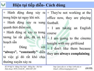 Hiện tại tiếp diễn- Cách dùng
+ Hành động đang xảy ra                         + They're not working at the
trong hiện tại ngay khi nói.                    office now, they are playing
+ Hành động xảy ra xung                         football.
quanh thời điểm nói                             + I am taking an English
+ Hành động sẽ xảy ra trong                     course
tương lai rất gần, đã có kế                     + I am going to the cinema
hoạch sẵn                                       tonight with my girlfriend
+           Dùng             với                + I don't like them because
“always”, “constantly” diễn                     they are always complaining.
tả việc gì đó rất khó chịu
thường xuyên xảy ra
 Số 10 Ngõ 4– Đặng Văn Ngữ – Đống Đa – Hà Nội       http://pen.edu.vn or http://e4b.edu.vn
 Điện thoại: 0976.18.66.99 _ 0983.007.205           Email: e4blearning@gmail.com             (11/15)
 