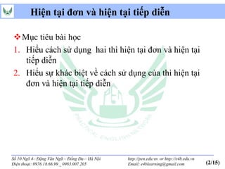 Hiện tại đơn và hiện tại tiếp diễn

Mục tiêu bài học
1. Hiểu cách sử dụng hai thì hiện tại đơn và hiện tại
   tiếp diễn
2. Hiểu sự khác biệt về cách sử dụng của thì hiện tại
   đơn và hiện tại tiếp diễn




Số 10 Ngõ 4– Đặng Văn Ngữ – Đống Đa – Hà Nội   http://pen.edu.vn or http://e4b.edu.vn
Điện thoại: 0976.18.66.99 _ 0983.007.205       Email: e4blearning@gmail.com             (2/15)
 