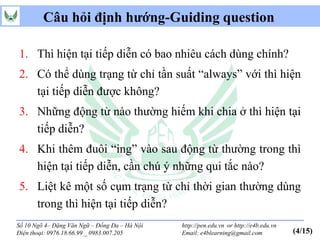 Câu hỏi định hướng-Guiding question

1. Thì hiện tại tiếp diễn có bao nhiêu cách dùng chính?
2. Có thể dùng trạng từ chỉ tần suất “always” với thì hiện
   tại tiếp diễn được không?
3. Những động từ nào thường hiếm khi chia ở thì hiện tại
   tiếp diễn?
4. Khi thêm đuôi “ing” vào sau động từ thường trong thì
   hiện tại tiếp diễn, cần chú ý những qui tắc nào?
5. Liệt kê một số cụm trạng từ chỉ thời gian thường dùng
   trong thì hiện tại tiếp diễn?
Số 10 Ngõ 4– Đặng Văn Ngữ – Đống Đa – Hà Nội   http://pen.edu.vn or http://e4b.edu.vn
Điện thoại: 0976.18.66.99 _ 0983.007.205       Email: e4blearning@gmail.com             (4/15)
 
