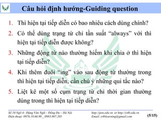 Câu hỏi định hướng-Guiding question
1. Thì hiện tại tiếp diễn có bao nhiêu cách dùng chính?
2. Có thể dùng trạng từ chỉ tần suất “always” với thì
   hiện tại tiếp diễn được không?
3. Những động từ nào thường hiếm khi chia ở thì hiện
   tại tiếp diễn?
4. Khi thêm đuôi “ing” vào sau động từ thường trong
   thì hiện tại tiếp diễn, cần chú ý những qui tắc nào?
5. Liệt kê một số cụm trạng từ chỉ thời gian thường
   dùng trong thì hiện tại tiếp diễn?
Số 10 Ngõ 4– Đặng Văn Ngữ – Đống Đa – Hà Nội   http://pen.edu.vn or http://e4b.edu.vn
Điện thoại: 0976.18.66.99 _ 0983.007.205       Email: e4blearning@gmail.com             (5/15)
 