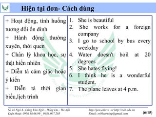 Hiện tại đơn- Cách dùng
+ Hoạt động, tình huống                    1. She is beautiful
tương đối ổn đinh                          2. She works for a foreign
                                              company
+ Hành động thường
                                           3. I go to school by bus every
xuyên, thói quen                              weekday
+ Chân lý khoa học, sự                     4. Water doesn't boil at 20
thật hiển nhiên                               degrees
                                           5. She hates flying!
+ Diễn tả cảm giác hoặc
                                           6. I think he is a wonderful
ý kiến                                        student.
+ Diễn tả thời gian                        7. The plane leaves at 4 p.m.
biểu,lịch trình

Số 10 Ngõ 4– Đặng Văn Ngữ – Đống Đa – Hà Nội      http://pen.edu.vn or http://e4b.edu.vn
Điện thoại: 0976.18.66.99 _ 0983.007.205          Email: e4blearning@gmail.com             (6/15)
 