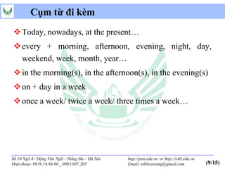 Cụm từ đi kèm
 Today, nowadays, at the present…
 every + morning, afternoon, evening, night, day,
  weekend, week, month, year…
 in the morning(s), in the afternoon(s), in the evening(s)
 on + day in a week
 once a week/ twice a week/ three times a week…




Số 10 Ngõ 4– Đặng Văn Ngữ – Đống Đa – Hà Nội   http://pen.edu.vn or http://e4b.edu.vn
Điện thoại: 0976.18.66.99 _ 0983.007.205       Email: e4blearning@gmail.com             (9/15)
 