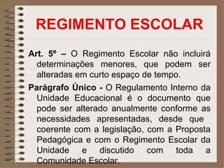 REGIMENTO ESCOLAR
Art. 5º – O Regimento Escolar não incluirá
  determinações menores, que podem ser
  alteradas em curto espaço de tempo.
Parágrafo Único - O Regulamento Interno da
  Unidade Educacional é o documento que
  pode ser alterado anualmente conforme as
  necessidades apresentadas, desde que
  coerente com a legislação, com a Proposta
  Pedagógica e com o Regimento Escolar da
  Unidade e discutido com toda a
  Comunidade Escolar.
 