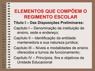 ELEMENTOS QUE COMPÕEM O
   REGIMENTO ESCOLAR
Título I – Das Disposições Preliminares:
Capítulo I – Denominação da instituição de
  ensino, sede e endereço;
Capítulo II – Identificação da entidade
  mantenedora e sua natureza jurídica;
Capítulo III – Níveis e modalidades de ensino
  oferecidos e turnos de funcionamento;
Capítulo IV – Princípios, fins e objetivos da
  Unidade Educacional
 
