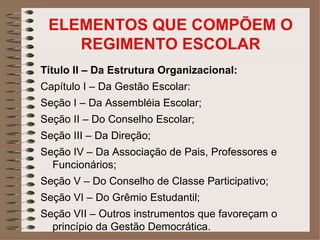 ELEMENTOS QUE COMPÕEM O
    REGIMENTO ESCOLAR
Título II – Da Estrutura Organizacional:
Capítulo I – Da Gestão Escolar:
Seção I – Da Assembléia Escolar;
Seção II – Do Conselho Escolar;
Seção III – Da Direção;
Seção IV – Da Associação de Pais, Professores e
  Funcionários;
Seção V – Do Conselho de Classe Participativo;
Seção VI – Do Grêmio Estudantil;
Seção VII – Outros instrumentos que favoreçam o
  princípio da Gestão Democrática.
 