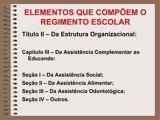 ELEMENTOS QUE COMPÕEM O
   REGIMENTO ESCOLAR
Título II – Da Estrutura Organizacional:

Capítulo III – Da Assistência Complementar ao
  Educando:


Seção I – Da Assistência Social;
Seção II – Da Assistência Alimentar;
Seção III – Da Assistência Odontológica;
Seção IV – Outros.
 