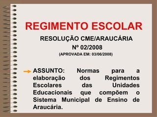 REGIMENTO ESCOLAR
   RESOLUÇÃO CME/ARAUCÁRIA
           Nº 02/2008
        (APROVADA EM: 03/06/2008)



 ASSUNTO:     Normas    para   a
 elaboração    dos    Regimentos
 Escolares      das     Unidades
 Educacionais que compõem o
 Sistema Municipal de Ensino de
 Araucária.
 