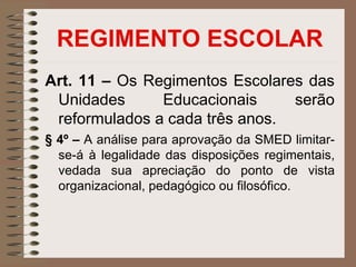 REGIMENTO ESCOLAR
Art. 11 – Os Regimentos Escolares das
 Unidades      Educacionais     serão
 reformulados a cada três anos.
§ 4º – A análise para aprovação da SMED limitar-
  se-á à legalidade das disposições regimentais,
  vedada sua apreciação do ponto de vista
  organizacional, pedagógico ou filosófico.
 