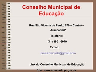 Conselho Municipal de
     Educação

  Rua São Vicente de Paulo, 670 – Centro –
                 Araucária/P

                 Telefone:

               (41) 3901-5079

                 E-mail:

          cme.araucaria@gmail.com



  Link do Conselho Municipal de Educação

       Site: www.araucaria.pr.gov.br
 