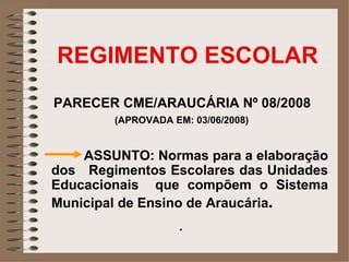 REGIMENTO ESCOLAR
PARECER CME/ARAUCÁRIA Nº 08/2008
        (APROVADA EM: 03/06/2008)


    ASSUNTO: Normas para a elaboração
dos Regimentos Escolares das Unidades
Educacionais que compõem o Sistema
Municipal de Ensino de Araucária.
                   .
 