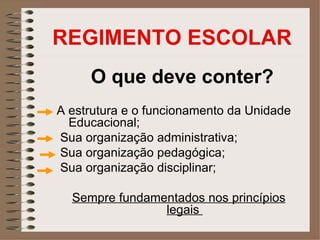 REGIMENTO ESCOLAR
     O que deve conter?
A estrutura e o funcionamento da Unidade
  Educacional;
Sua organização administrativa;
Sua organização pedagógica;
Sua organização disciplinar;

  Sempre fundamentados nos princípios
                legais
 