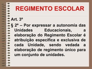 REGIMENTO ESCOLAR
Art. 3º
§ 2º – Por expressar a autonomia das
  Unidades       Educacionais,       a
  elaboração do Regimento Escolar é
  atribuição específica e exclusiva de
  cada Unidade, sendo vedada a
  elaboração de regimento único para
  um conjunto de unidades.
 