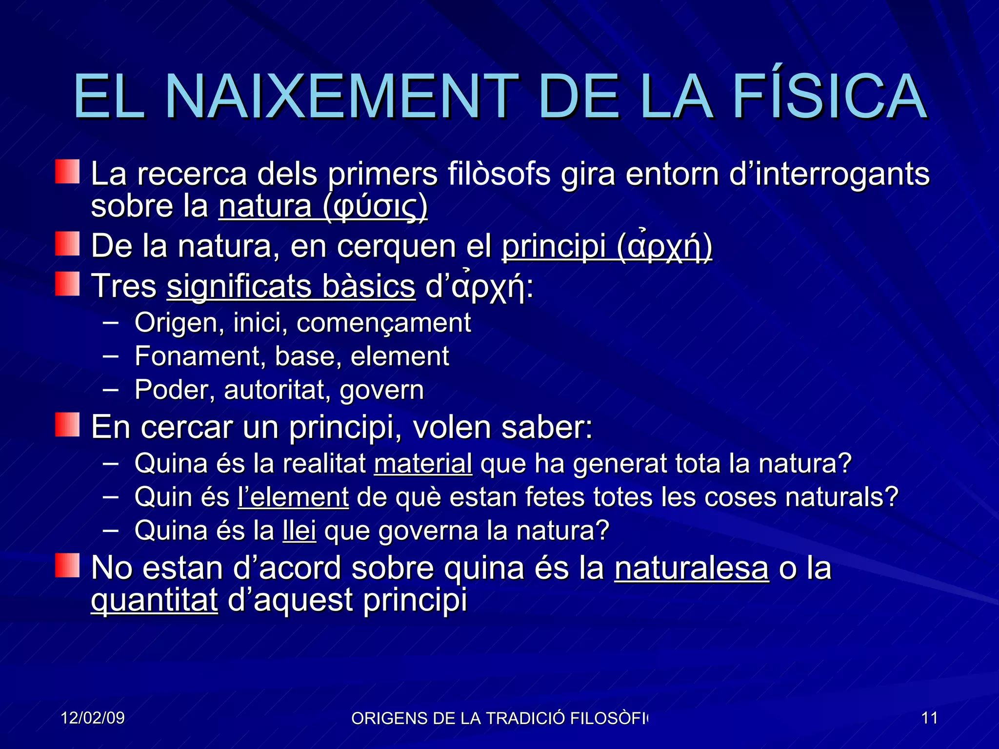 EL NAIXEMENT DE LA FÍSICA La recerca dels primers  filòsofs  gira entorn d’interrogants sobre la  natura ( φύσις) De la natura, en cerquen el  principi (α̉ρχή) Tres  significats bàsics  d’α̉ρχή: Origen, inici, començament Fonament, base, element Poder, autoritat, govern En cercar un principi, volen saber: Quina és la realitat  material  que ha generat tota la natura? Quin és  l’element  de què estan fetes totes les coses naturals? Quina és la  llei  que governa la natura?  No estan d’acord sobre quina és la  naturalesa  o la  quantitat  d’aquest principi 