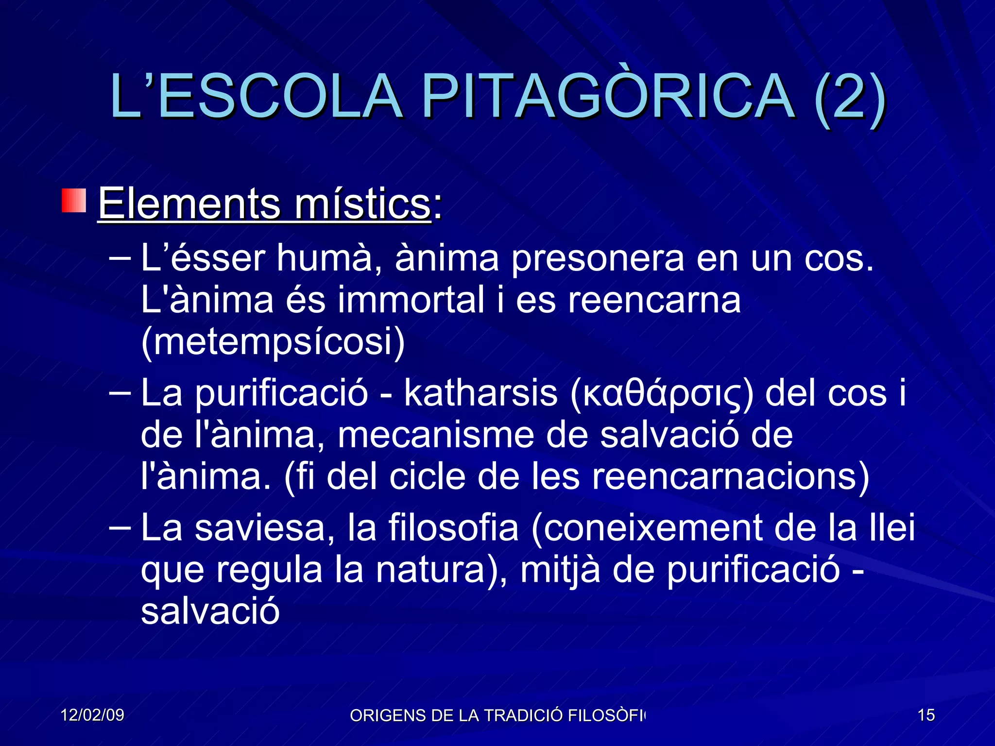 L’ESCOLA PITAGÒRICA (2) Elements místics : L’ésser humà, ànima presonera en un cos. L'ànima és immortal i es reencarna (metempsícosi) La purificació - katharsis ( καθάρσις ) del cos i de l'ànima, mecanisme de salvació de l'ànima. (fi del cicle de les reencarnacions) La saviesa, la filosofia (coneixement de la llei que regula la natura), mitjà de purificació - salvació  