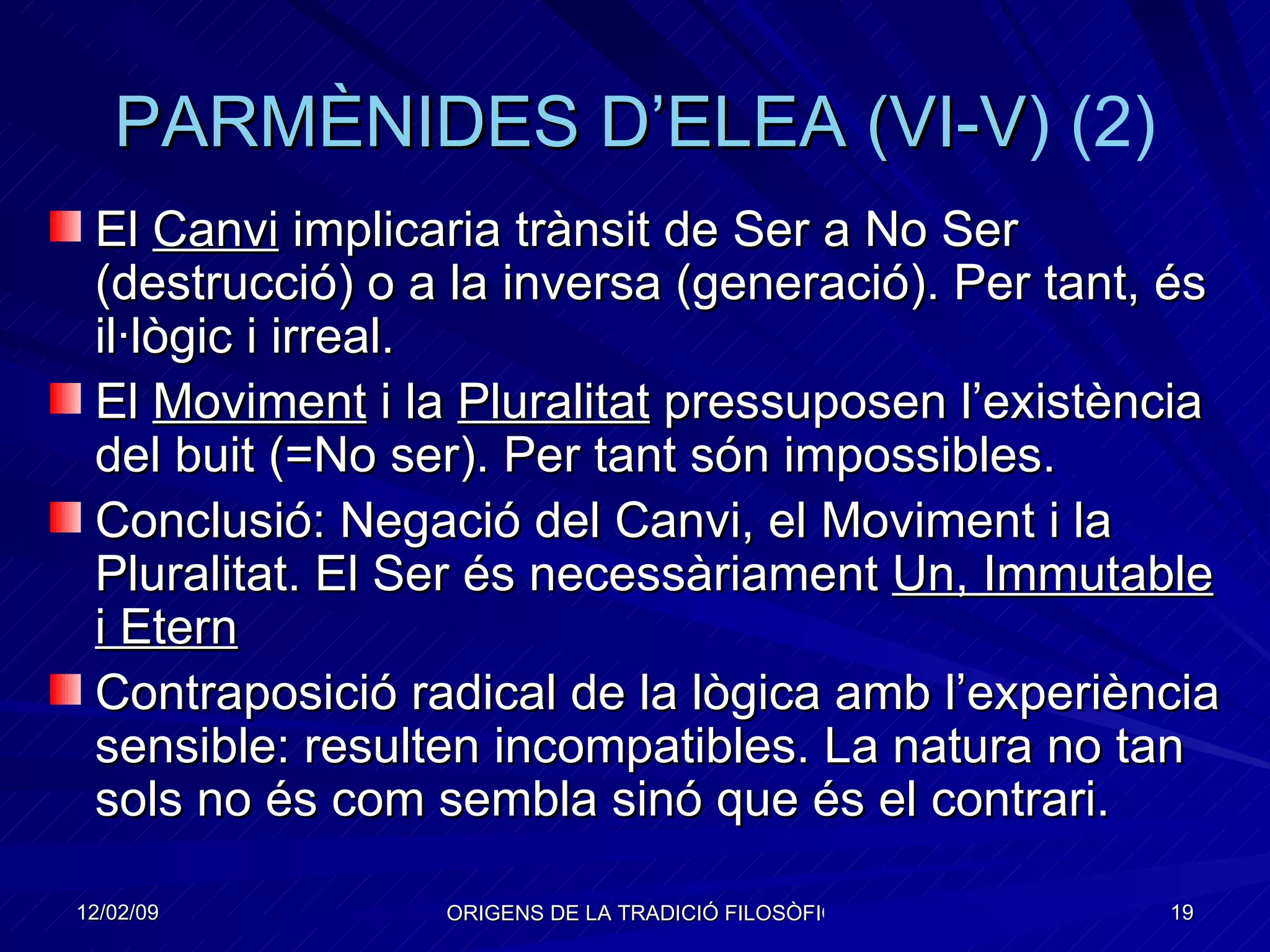 PARMÈNIDES  D’ELEA  ( VI-V ) (2) El  Canvi  implicaria trànsit de Ser a No Ser (destrucció) o a la inversa (generació). Per tant, és il·lògic i irreal.  El  Moviment  i la  Pluralitat  pressuposen l’existència del buit (=No ser). Per tant són impossibles. Conclusió: Negació del Canvi, el Moviment i la Pluralitat. El Ser és necessàriament  Un, Immutable i Etern Contraposició radical de la lògica amb l’experiència sensible: resulten incompatibles. La natura no tan sols no és com sembla sinó que és el contrari. 
