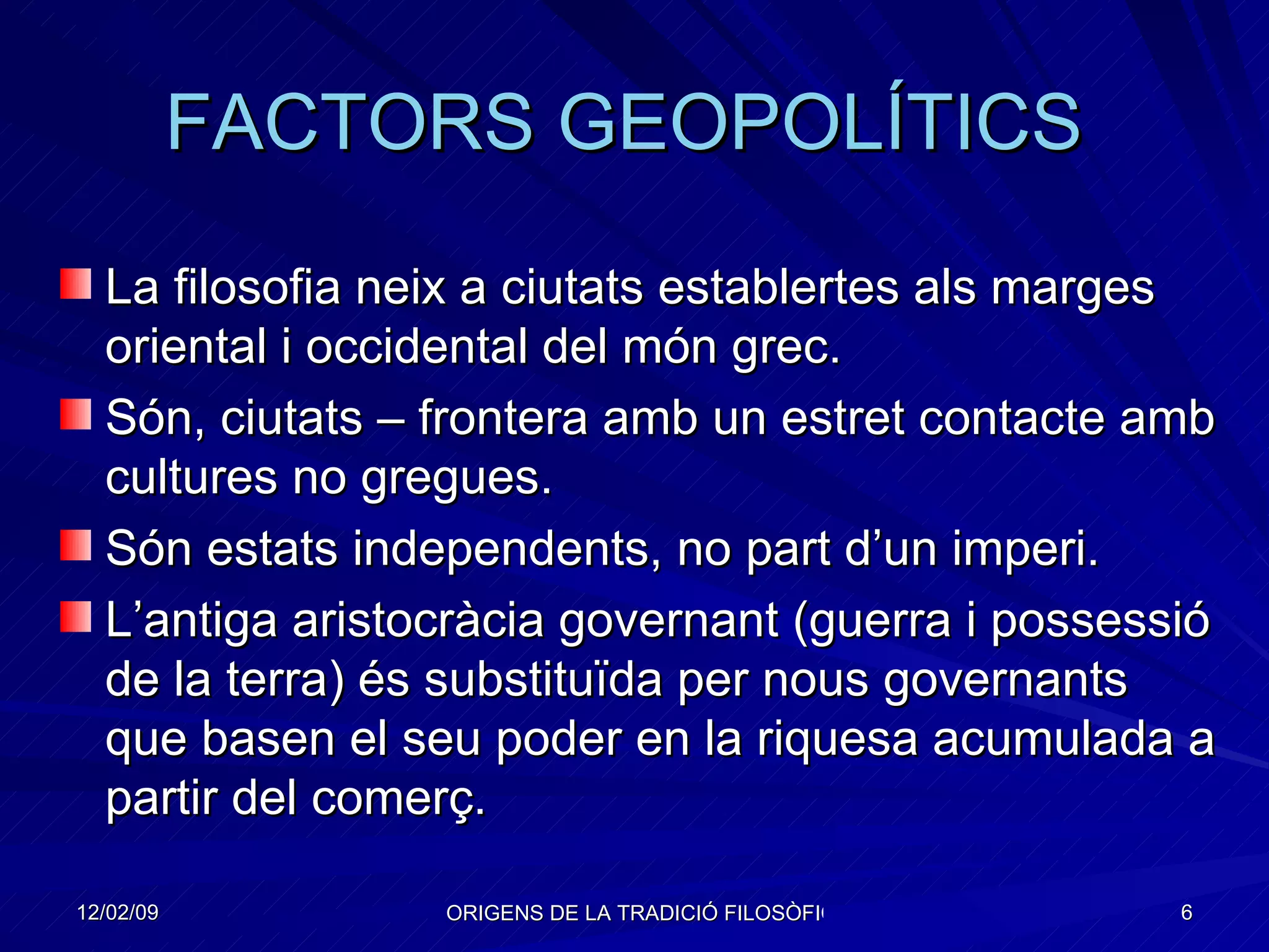 FACTORS GEOPOLÍTICS  La filosofia neix a ciutats establertes als marges oriental i occidental del món grec. Són, ciutats – frontera amb un estret contacte amb cultures no gregues. Són estats independents, no part d’un imperi. L’antiga aristocràcia governant (guerra i possessió de la terra) és substituïda per nous governants que basen el seu poder en la riquesa acumulada a partir del comerç . 