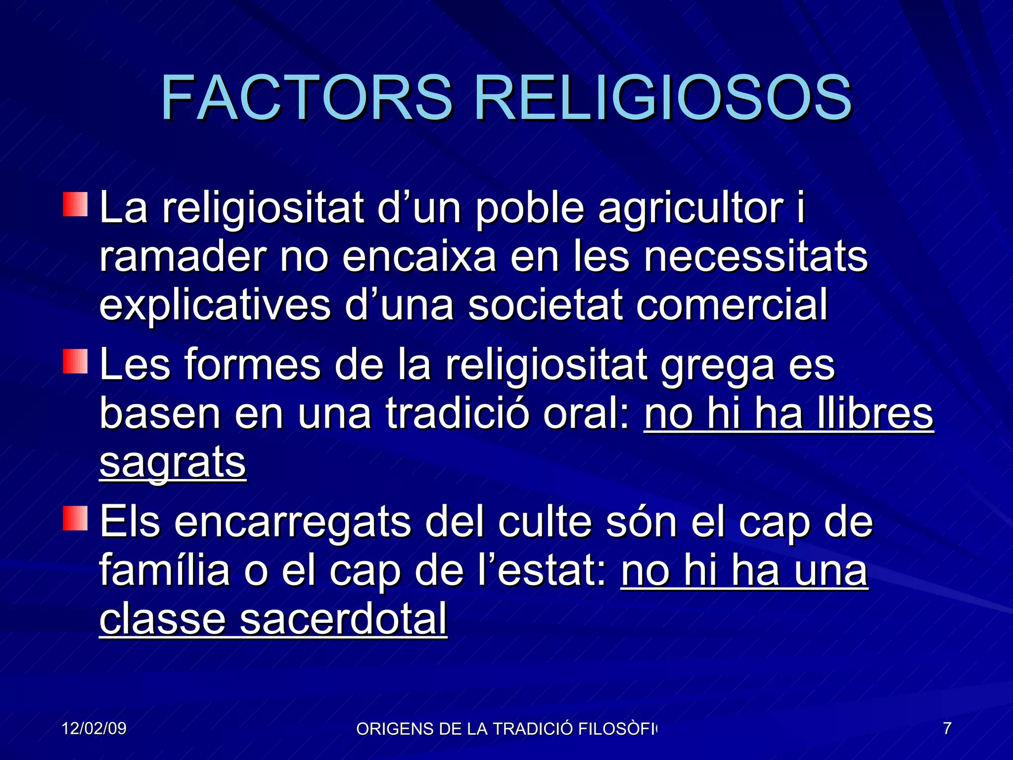 FACTORS RELIGIOSOS La religiositat d’un poble agricultor i ramader no encaixa en les necessitats explicatives d’una societat comercial Les formes de la religiositat grega es basen en una tradició oral:  no hi ha llibres sagrats Els encarregats del culte són el cap de família o el cap de l’estat:  no hi ha una classe sacerdotal 