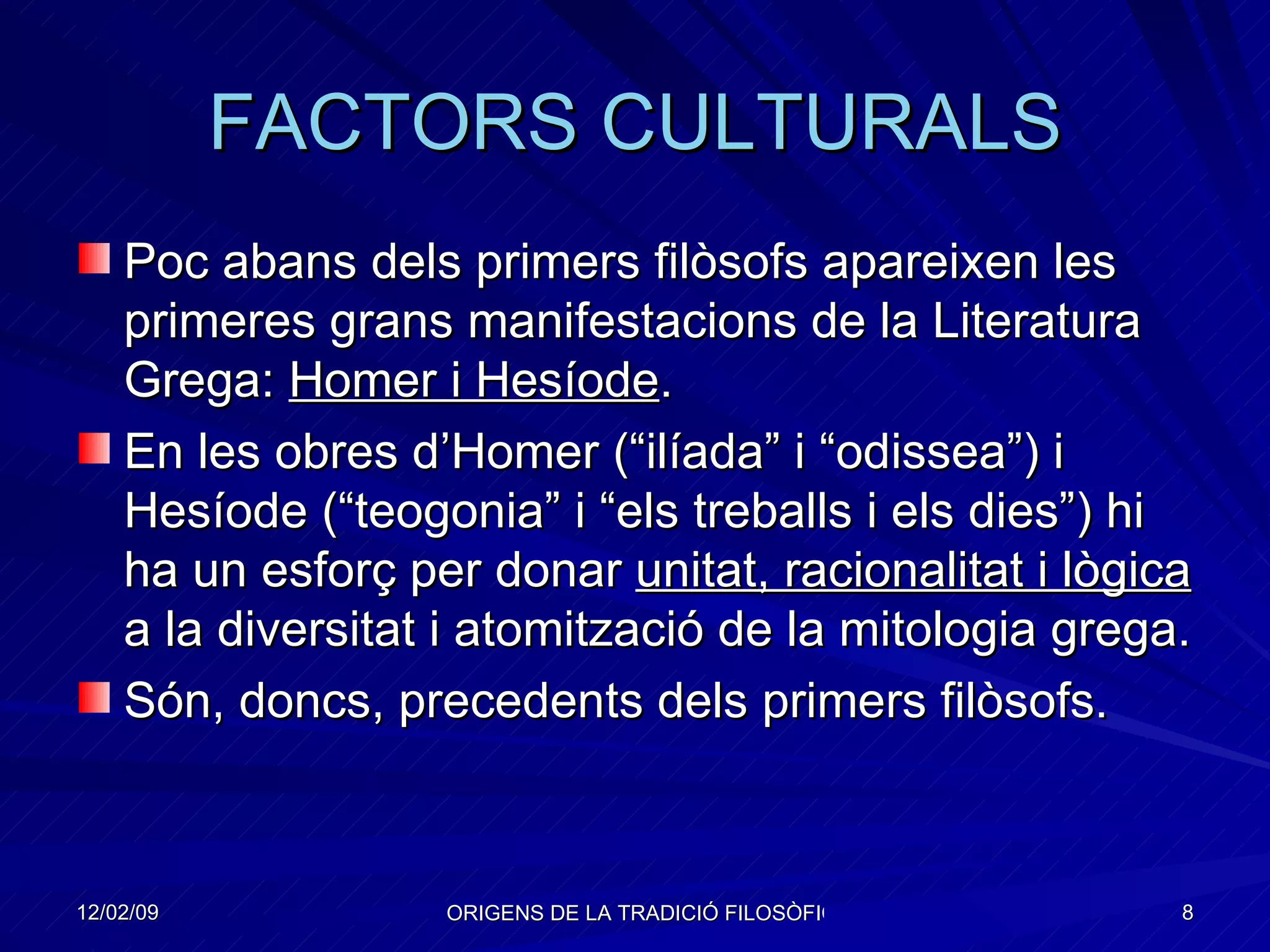 FACTORS CULTURALS Poc abans dels primers filòsofs apareixen les primeres grans manifestacions de la Literatura Grega:  Homer i Hesíode . En les obres d’Homer (“ilíada” i “odissea”) i Hesíode (“teogonia” i “els treballs i els dies”) hi ha un esforç per donar  unitat, racionalitat i lògica  a la diversitat i atomització de la mitologia grega. Són, doncs, precedents dels primers filòsofs. 