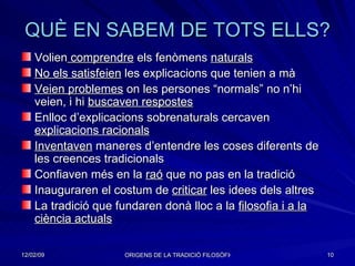 QUÈ EN SABEM DE TOTS ELLS? Volien  comprendre  els fenòmens  naturals   No els satisfeien  les explicacions que tenien a mà Veien problemes  on les persones “normals” no n’hi veien, i hi  buscaven respostes Enlloc d’explicacions sobrenaturals cercaven  explicacions racionals Inventaven  maneres d’entendre les coses diferents de les creences tradicionals Confiaven més en la  raó  que no pas en la tradició Inauguraren el costum de  criticar  les idees dels altres La tradició que fundaren donà lloc a la  filosofia i a la ciència actuals 