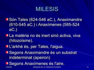 MILESIS Són Tales (624-546 aC.), Anaximandre (610-545 aC.) i Anaxímenes (585-524 aC.) La matèria no és inert sinó activa, viva (hilozoïsme). L'arkhé és, per Tales, l'aigua. Segons Anaximandre és un substrat indeterminat (apeiron) Segons Anaxímenes és l'aire. 