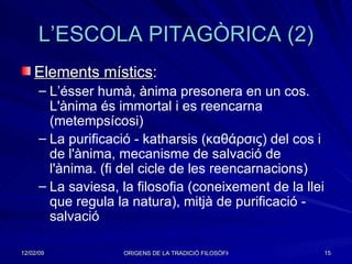 L’ESCOLA PITAGÒRICA (2) Elements místics : L’ésser humà, ànima presonera en un cos. L'ànima és immortal i es reencarna (metempsícosi) La purificació - katharsis ( καθάρσις ) del cos i de l'ànima, mecanisme de salvació de l'ànima. (fi del cicle de les reencarnacions) La saviesa, la filosofia (coneixement de la llei que regula la natura), mitjà de purificació - salvació  