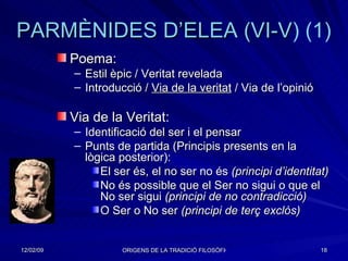 PARMÈNIDES  D’ELEA  ( VI-V ) (1)   Poema: Estil èpic / Veritat revelada Introducció /  Via de la veritat  / Via de l’opinió Via de la Veritat: Identificació del ser i el pensar Punts de partida (Principis presents en la lògica posterior): El ser és, el no ser no és  (principi d’identitat) No és possible que el Ser no sigui o que el No ser sigui  (principi de no contradicció) O Ser o No ser  (principi de terç exclòs) 