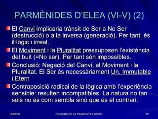 PARMÈNIDES  D’ELEA  ( VI-V ) (2) El  Canvi  implicaria trànsit de Ser a No Ser (destrucció) o a la inversa (generació). Per tant, és il·lògic i irreal.  El  Moviment  i la  Pluralitat  pressuposen l’existència del buit (=No ser). Per tant són impossibles. Conclusió: Negació del Canvi, el Moviment i la Pluralitat. El Ser és necessàriament  Un, Immutable i Etern Contraposició radical de la lògica amb l’experiència sensible: resulten incompatibles. La natura no tan sols no és com sembla sinó que és el contrari. 
