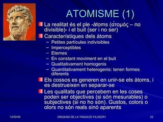 ATOMISME (1) La realitat és el ple -àtoms ( α̉τομός  – no divisible)- i el buit (ser i no ser) Característiques dels àtoms Petites partícules indivisibles Imperceptibles  Eternes En constant moviment en el buit Qualitativament homogenis Quantitativament heterogenis: tenen formes diferents Els cossos es generen en unir-se els àtoms, i es destrueixen en separar-se Les qualitats que percebem en les coses poden ser objectives (si són mesurables) o subjectives (si no ho són). Gustos, colors o olors no són reals sinó aparents 