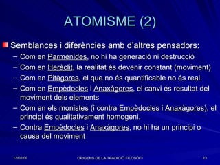 ATOMISME (2) Semblances i diferències amb d’altres pensadors: Com en  Parmènides , no hi ha generació ni destrucció Com en  Heràclit , la realitat és devenir constant (moviment) Com en  Pitàgores , el que no és quantificable no és real. Com en  Empèdocles  i  Anaxàgores , el canvi és resultat del moviment dels elements Com en els  monistes  (i contra  Empèdocles  i  Anaxàgores ), el principi és qualitativament homogeni. Contra  Empèdocles  i  Anaxàgores , no hi ha un principi o causa del moviment 