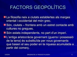FACTORS GEOPOLÍTICS  La filosofia neix a ciutats establertes als marges oriental i occidental del món grec. Són, ciutats – frontera amb un estret contacte amb cultures no gregues. Són estats independents, no part d’un imperi. L’antiga aristocràcia governant (guerra i possessió de la terra) és substituïda per nous governants que basen el seu poder en la riquesa acumulada a partir del comerç . 