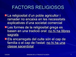 FACTORS RELIGIOSOS La religiositat d’un poble agricultor i ramader no encaixa en les necessitats explicatives d’una societat comercial Les formes de la religiositat grega es basen en una tradició oral:  no hi ha llibres sagrats Els encarregats del culte són el cap de família o el cap de l’estat:  no hi ha una classe sacerdotal 