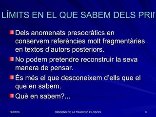 LÍMITS EN EL QUE SABEM DELS PRIMERS FILÒSOFS Dels anomenats presocràtics en conservem referències molt fragmentàries en textos d’autors posteriors. No podem pretendre reconstruir la seva manera de pensar. És més el que desconeixem d’ells que el que en sabem. Què en sabem?...  