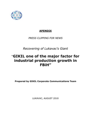 APENDIX


           PRESS CLIPPING FOR NEWS



       Recovering of Lukavac's Giant

“GIKIL one of the major factor for
 industrial production growth in
              FBiH”



 Prepared by GIKIL Corporate Communications Team




              LUKAVAC, AUGUST 2010
 