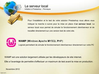 Le serveur local
                     Initiation à Prestashop :: Pré-requis




                         Pour l’installation et le test de votre solution Prestashop nous allons vous
                         indiquer la marche à suivre pour la mise en place d’un serveur local. Le
                         serveur local vous permet de simuler le fonctionnement client/serveur et de
                         travailler directement sur une version test de votre site.




              WAMP (Windows Apache MYSQL PHP)
              Logiciel permettant de simuler le fonctionnement client/serveur directement sur votre PC




WAMP est une solution largement utilisée par les développeurs de site internet.

Elle a l’avantage de permettre d’effectuer un maximum de test avant la mise en production.


 Novembre 2012
 