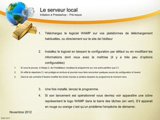 Le serveur local
                           Initiation à Prestashop :: Pré-requis




                          1.    Téléchargez le logiciel WAMP sur vos plateformes de téléchargement
                                habituelles, ou directement sur le site de l’éditeur



                          2.    Installez le logiciel en laissant la configuration par défaut ou en modifiant les
                                informations dont vous avez la maîtrise (il y a très peu d’options
                                configurables)
  1.   Si vous le pouvez, à l’étape 2, de l’installateur, localisez le programme sur une autre partition que C:/

  2.   En effet le répertoire C:/ est protégé en écriture et pourrait vous faire rencontrer quelques soucis de configuration à l’avenir

  3.   Dans le cas contraire il faudra modifier les droits d’accès à certains dossiers du programme le moment venu




                          3.    Une fois installé, lancez le programme.

                          4.    Si son lancement est opérationnel vous devriez voir apparaître une icône
                                représentant le logo WAMP dans la barre des tâches (en vert). S’il apparait
                                en rouge ou orange c’est qu’un problème l’empêche de démarrer.
Novembre 2012
 