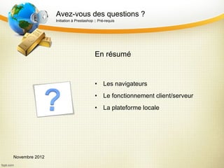 Avez-vous des questions ?
                Initiation à Prestashop :: Pré-requis




                                        En résumé


                                        •    Les navigateurs
                                        •    Le fonctionnement client/serveur
                                        •    La plateforme locale




Novembre 2012
 