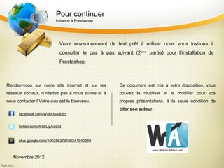 Pour continuer
                          Initiation à Prestashop




                            Votre environnement de test prêt à utiliser nous vous invitons à
                            consulter le pas à pas suivant (2ème partie) pour l’installation de
                            Prestashop.



Rendez-vous sur notre site internet et sur les        Ce document est mis à votre disposition, vous
réseaux sociaux, n’hésitez pas à nous suivre et à     pouvez le réutiliser et le modifier pour vos
nous contacter ! Votre avis est le bienvenu.          propres présentations, à la seule condition de
                                                      citer son auteur.
      facebook.com/WebUpAddict


      twitter.com/WebUpAddict


      plus.google.com/100386379180241940349



   Novembre 2012
 