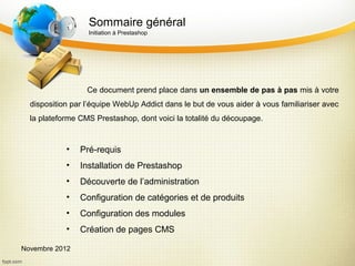 Sommaire général
                  Initiation à Prestashop




                  Ce document prend place dans un ensemble de pas à pas mis à votre
  disposition par l’équipe WebUp Addict dans le but de vous aider à vous familiariser avec
  la plateforme CMS Prestashop, dont voici la totalité du découpage.


            •   Pré-requis
            •   Installation de Prestashop
            •   Découverte de l’administration
            •   Configuration de catégories et de produits
            •   Configuration des modules
            •   Création de pages CMS

Novembre 2012
 