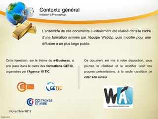 Contexte général
                       Initiation à Prestashop




                         L’ensemble de ces documents a initialement été réalisé dans le cadre
                         d’une formation animée par l’équipe WebUp, puis modifié pour une
                         diffusion à un plus large public.



Cette formation, sur le thème du e-Business, a       Ce document est mis à votre disposition, vous
pris place dans le cadre des formations GETIC,       pouvez le réutiliser et le modifier pour vos
organisées par l’Agence 10 TIC.                      propres présentations, à la seule condition de
                                                     citer son auteur.




  Novembre 2012
 