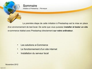 Sommaire
                  Initiation à Prestashop :: Pré-requis




                  La première étape de cette initiation à Prestashop est la mise en place
  d’un environnement de test local. De sorte que vous puissiez installer et tester un site
  e-commerce réalisé avec Prestashop directement sur votre ordinateur.




            •   Les solutions e-Commerce
            •   Le fonctionnement d’un site internet
            •   Installation du serveur local



Novembre 2012
 