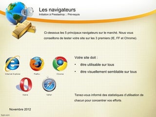 Les navigateurs
                Initiation à Prestashop :: Pré-requis




                    Ci-dessous les 5 principaux navigateurs sur le marché. Nous vous
                    conseillons de tester votre site sur les 3 premiers (IE, FF et Chrome).




                                                Votre site doit :
                                                •       être utilisable sur tous
                                                •       être visuellement semblable sur tous




                                                Tenez-vous informé des statistiques d’utilisation de
                                                chacun pour concentrer vos efforts.

Novembre 2012
 