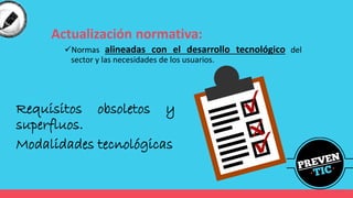 Actualización normativa:
✓Normas alineadas con el desarrollo tecnológico del
sector y las necesidades de los usuarios.
Requisitos obsoletos y
superfluos.
Modalidades tecnológicas
 
