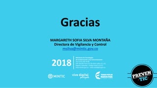 2018
Ministerio de Tecnologías
de la Información y las Comunicaciones
Tel:+57(1) 344 34 60
Edif. Murillo Toro Cra. 8a entre calles 12 y 13,
Bogotá, Colombia - Código Postal 111711
www.mintic.gov.co – www.vivedigital.gov.co
Gracias
MARGARETH SOFIA SILVA MONTAÑA
Directora de Vigilancia y Control
msilva@mintic.gov.co
 