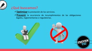 ¿Qué buscamos?
✓Optimizar la prestación de los servicios.
✓Prevenir la ocurrencia de incumplimientos de las obligaciones
legales, reglamentarias o regulatorias.
 