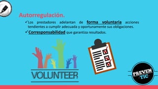 Autorregulación.
✓Los prestadores adelantan de forma voluntaria acciones
tendientes a cumplir adecuada y oportunamente sus obligaciones.
✓Corresponsabilidad que garantiza resultados.
 