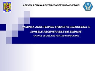 VIZIUNEA ARCE PRIVIND EFICIENTA ENERGETICA SI SURSELE REGENERABILE DE ENERGIE  CADRUL LEGISLATIV PENTRU PROMOVARE AGENTIA ROMANA PENTRU CONSERVAREA ENERGIEI 