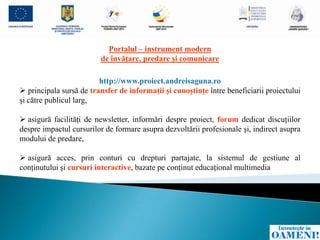 Portalul – instrument modern
                         de învăţare, predare şi comunicare

                         http://www.proiect.andreisaguna.ro
 principala sursă de transfer de informaţii şi cunoştinţe între beneficiarii proiectului
şi către publicul larg,

 asigură facilităţi de newsletter, informări despre proiect, forum dedicat discuţiilor
despre impactul cursurilor de formare asupra dezvoltării profesionale şi, indirect asupra
modului de predare,

 asigură acces, prin conturi cu drepturi partajate, la sistemul de gestiune al
conţinutului şi cursuri interactive, bazate pe conţinut educaţional multimedia
 